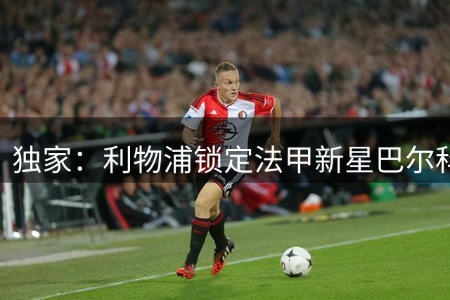 独家：利物浦锁定法甲新星巴尔科拉 转会谈判进入关键阶段