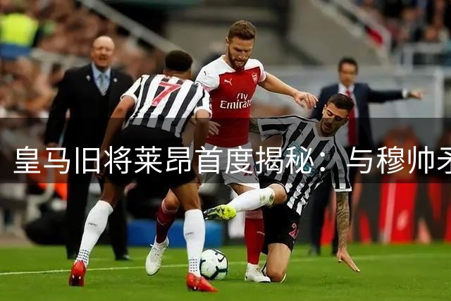 皇马旧将莱昂首度揭秘：与穆帅矛盾始末至今仍是谜